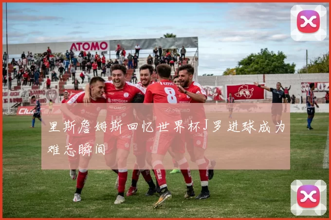 里斯詹姆斯回忆世界杯J罗进球成为难忘瞬间