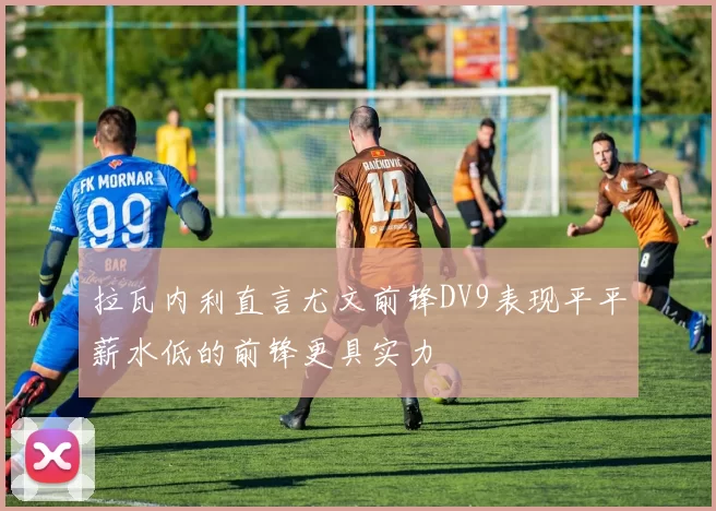 拉瓦内利直言尤文前锋DV9表现平平薪水低的前锋更具实力
