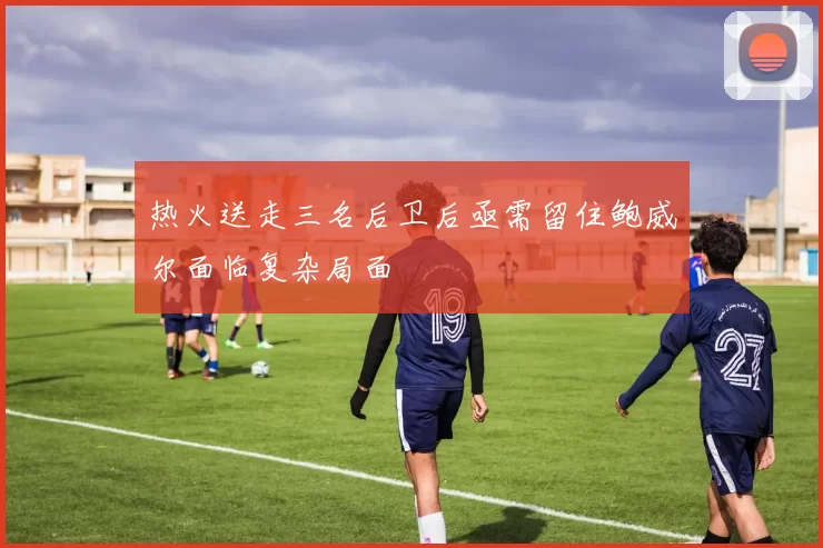 热火送走三名后卫后亟需留住鲍威尔面临复杂局面