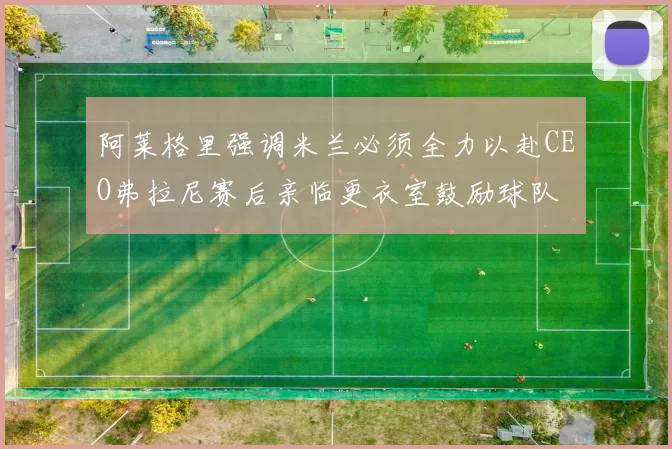阿莱格里强调米兰必须全力以赴CEO弗拉尼赛后亲临更衣室鼓励球队