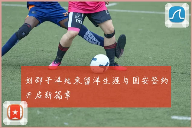 刘邵子洋结束留洋生涯与国安签约开启新篇章