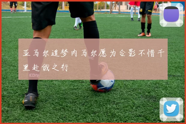 亚马尔追梦内马尔愿为合影不惜千里赴俄之行