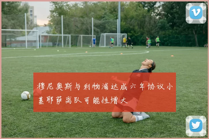 穆尼奥斯与利物浦达成六年协议小基耶萨离队可能性增大
