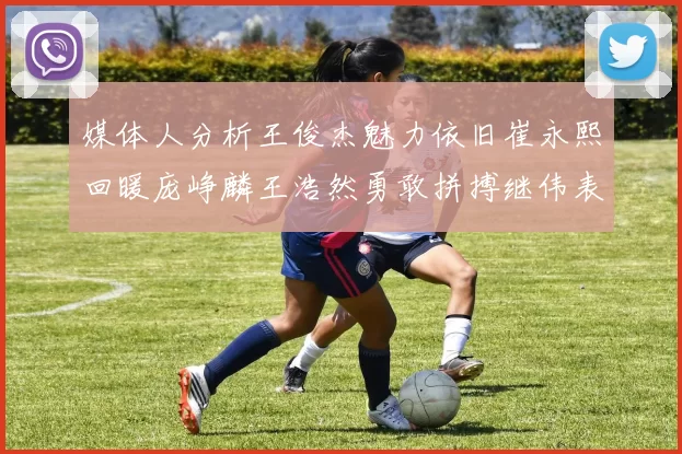 媒体人分析王俊杰魅力依旧崔永熙回暖庞峥麟王浩然勇敢拼搏继伟表现稳定
