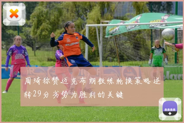 周琦称赞迈克布朗教练轮换策略逆转29分劣势为胜利的关键