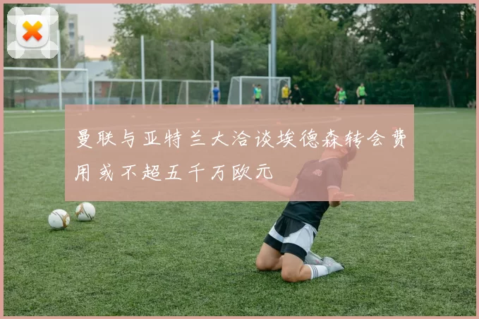 曼联与亚特兰大洽谈埃德森转会费用或不超五千万欧元