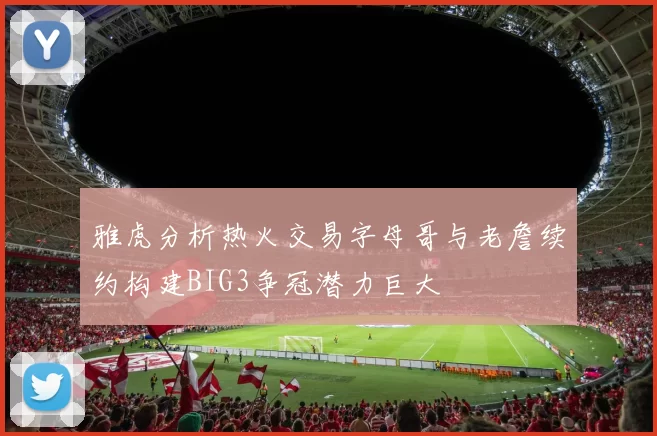 雅虎分析热火交易字母哥与老詹续约构建BIG3争冠潜力巨大