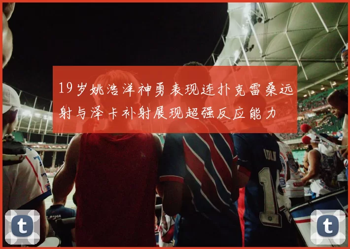 19岁姚浩洋神勇表现连扑克雷桑远射与泽卡补射展现超强反应能力